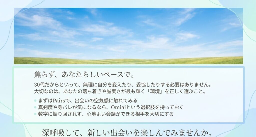 画像タイトル: 焦らず自分らしいペースで出会いを楽しむ
代替テキスト: 30代女性が無理に自分を変えず、Pairsで出会いの空気を見て、必要ならOmiaiも比較しながら心地よい出会いを探すまとめ